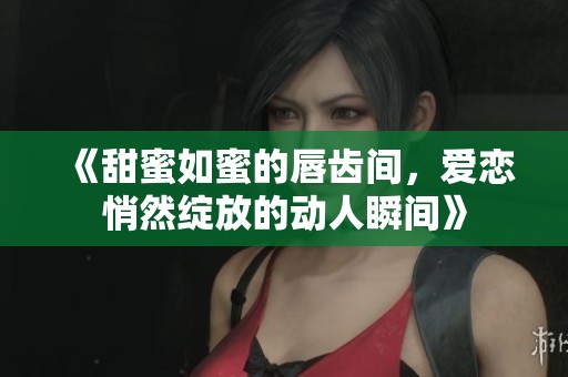 《甜蜜如蜜的唇齿间，爱恋悄然绽放的动人瞬间》