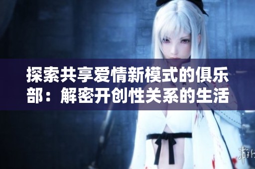 探索共享爱情新模式的俱乐部：解密开创性关系的生活方式
