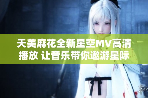 天美麻花全新星空MV高清播放 让音乐带你遨游星际幻境