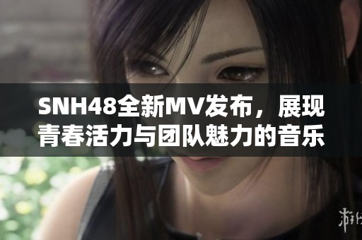 SNH48全新MV发布，展现青春活力与团队魅力的音乐之旅