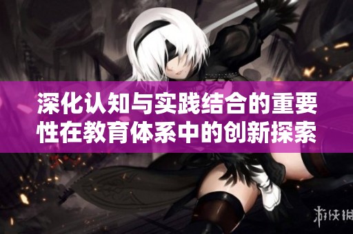 深化认知与实践结合的重要性在教育体系中的创新探索与分析