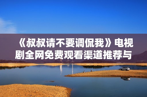 《叔叔请不要调侃我》电视剧全网免费观看渠道推荐与观看指南