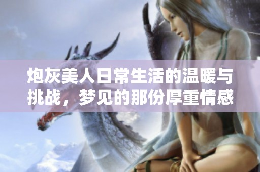 炮灰美人日常生活的温暖与挑战，梦见的那份厚重情感