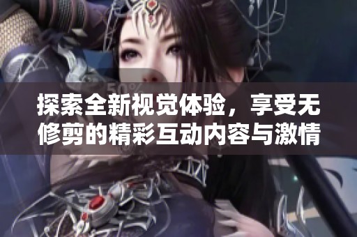 探索全新视觉体验，享受无修剪的精彩互动内容与激情时刻