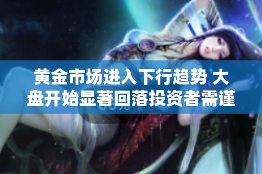 黄金市场进入下行趋势 大盘开始显著回落投资者需谨慎应对