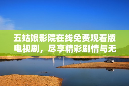 五姑娘影院在线免费观看版电视剧，尽享精彩剧情与无限魅力