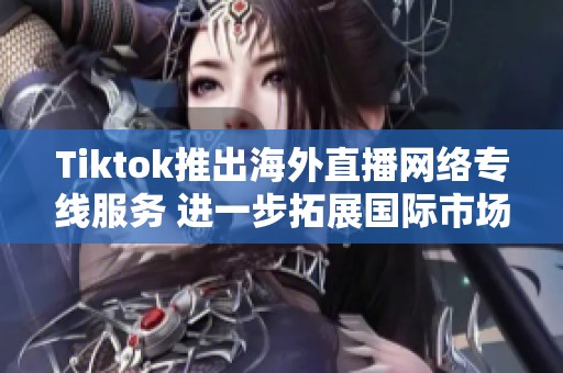 Tiktok推出海外直播网络专线服务 进一步拓展国际市场与用户互动