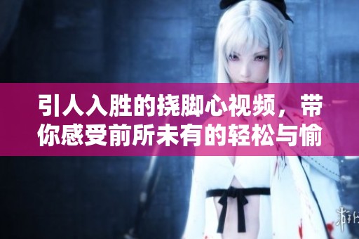 引人入胜的挠脚心视频，带你感受前所未有的轻松与愉悦体验
