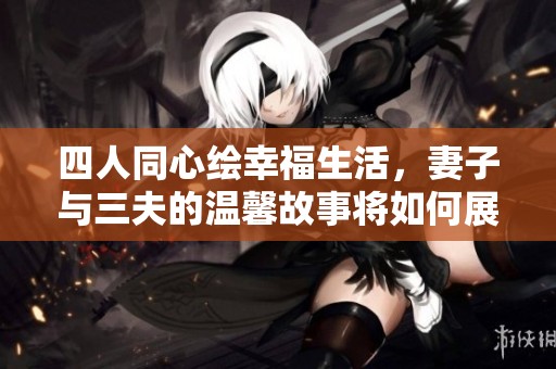 四人同心绘幸福生活，妻子与三夫的温馨故事将如何展开
