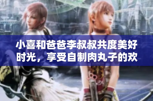 小喜和爸爸李叔叔共度美好时光，享受自制肉丸子的欢乐时刻
