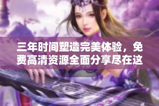 三年时间塑造完美体验，免费高清资源全面分享尽在这里