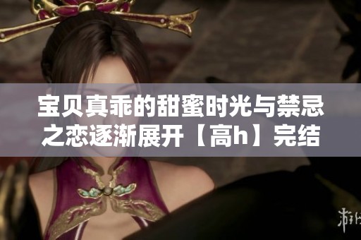宝贝真乖的甜蜜时光与禁忌之恋逐渐展开【高h】完结传说
