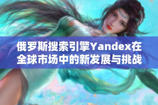 俄罗斯搜索引擎Yandex在全球市场中的新发展与挑战解析