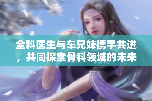 全科医生与车兄妹携手共进，共同探索骨科领域的未来发展之路