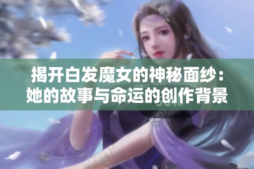 揭开白发魔女的神秘面纱：她的故事与命运的创作背景解析