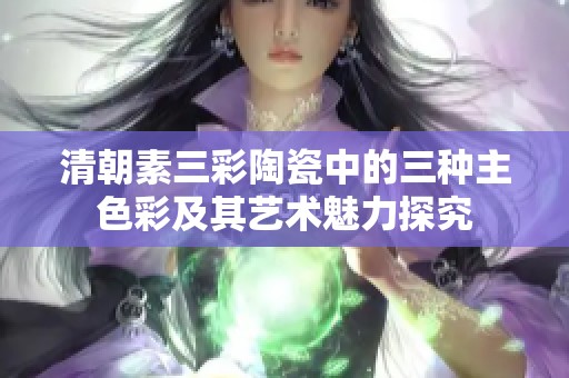 清朝素三彩陶瓷中的三种主色彩及其艺术魅力探究