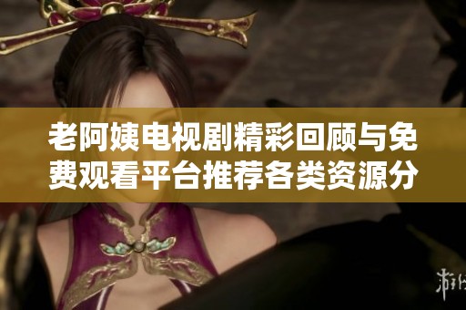 老阿姨电视剧精彩回顾与免费观看平台推荐各类资源分享