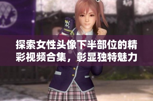 探索女性头像下半部位的精彩视频合集，彰显独特魅力与风采