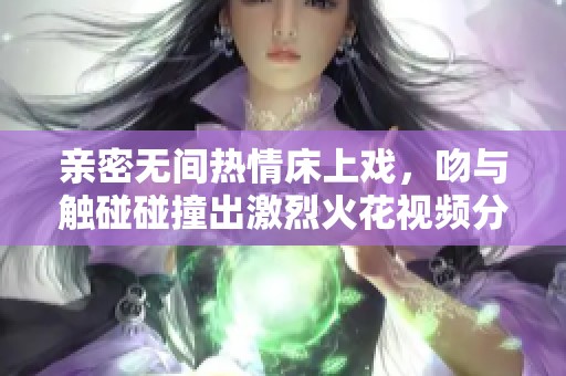 亲密无间热情床上戏，吻与触碰碰撞出激烈火花视频分享