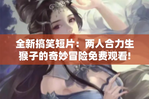 全新搞笑短片：两人合力生猴子的奇妙冒险免费观看!