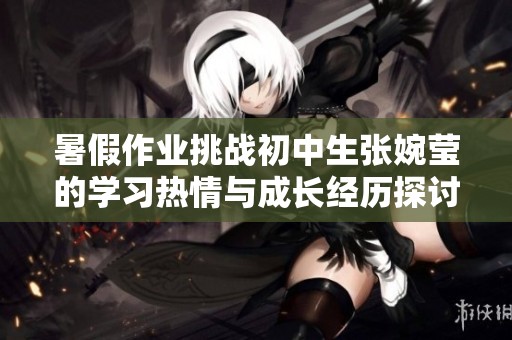 暑假作业挑战初中生张婉莹的学习热情与成长经历探讨