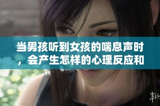 当男孩听到女孩的喘息声时，会产生怎样的心理反应和情感变化