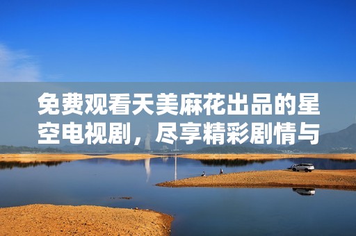 免费观看天美麻花出品的星空电视剧，尽享精彩剧情与视觉盛宴