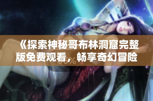 《探索神秘哥布林洞窟完整版免费观看，畅享奇幻冒险之旅》