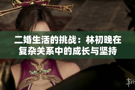 二婚生活的挑战：林初晚在复杂关系中的成长与坚持