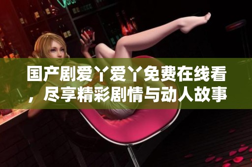 国产剧爱丫爱丫免费在线看，尽享精彩剧情与动人故事的完美结合