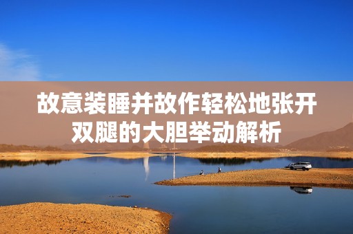 故意装睡并故作轻松地张开双腿的大胆举动解析