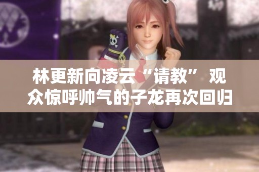 林更新向凌云“请教” 观众惊呼帅气的子龙再次回归!