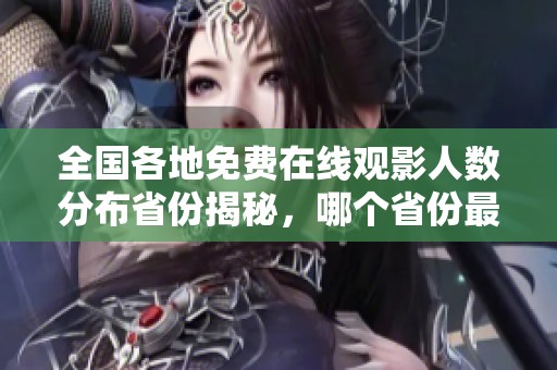 全国各地免费在线观影人数分布省份揭秘，哪个省份最受欢迎