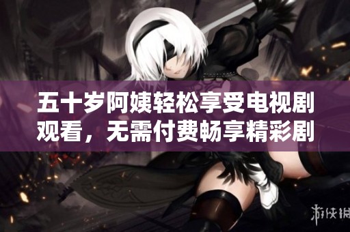 五十岁阿姨轻松享受电视剧观看，无需付费畅享精彩剧情