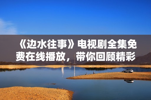 《边水往事》电视剧全集免费在线播放，带你回顾精彩故事瞬间
