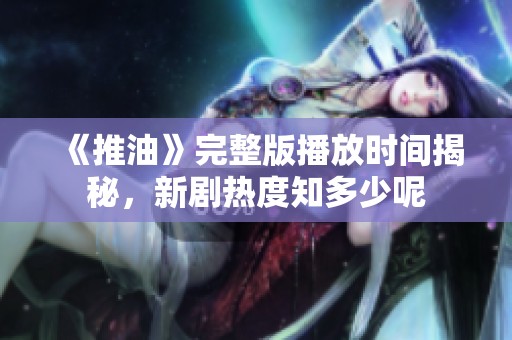 《推油》完整版播放时间揭秘，新剧热度知多少呢
