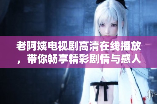 老阿姨电视剧高清在线播放，带你畅享精彩剧情与感人故事