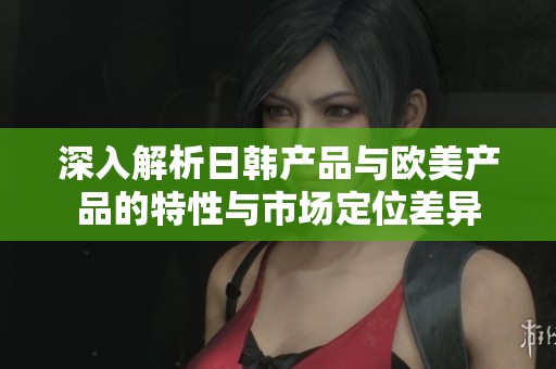 深入解析日韩产品与欧美产品的特性与市场定位差异