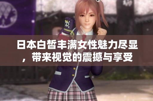 日本白皙丰满女性魅力尽显，带来视觉的震撼与享受