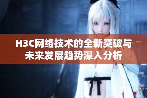 H3C网络技术的全新突破与未来发展趋势深入分析