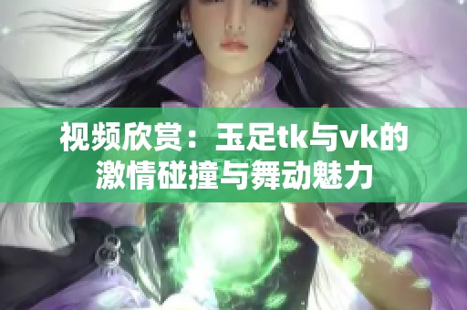 视频欣赏：玉足tk与vk的激情碰撞与舞动魅力