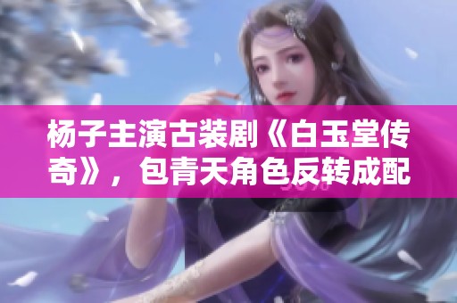 杨子主演古装剧《白玉堂传奇》，包青天角色反转成配角引发热议