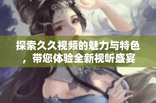 探索久久视频的魅力与特色，带您体验全新视听盛宴