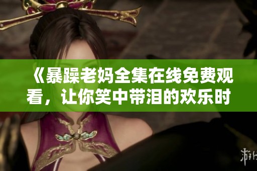 《暴躁老妈全集在线免费观看，让你笑中带泪的欢乐时光》