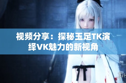 视频分享：探秘玉足TK演绎VK魅力的新视角