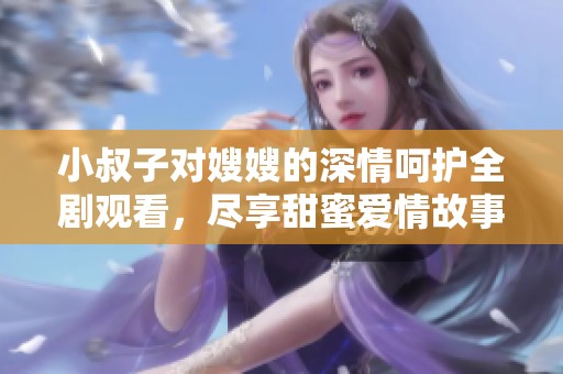 小叔子对嫂嫂的深情呵护全剧观看，尽享甜蜜爱情故事