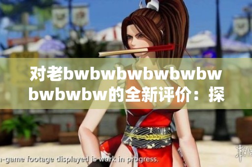 对老bwbwbwbwbwbwbwbwbw的全新评价：探索其带来的独特魅力与影响力