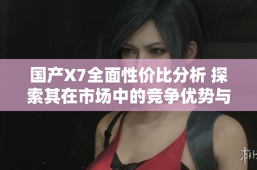 国产X7全面性价比分析 探索其在市场中的竞争优势与不足之处