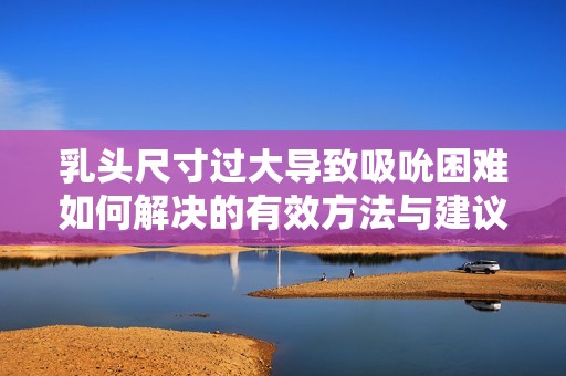乳头尺寸过大导致吸吮困难如何解决的有效方法与建议