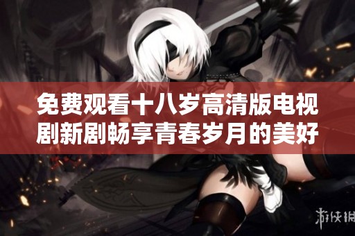 免费观看十八岁高清版电视剧新剧畅享青春岁月的美好时光